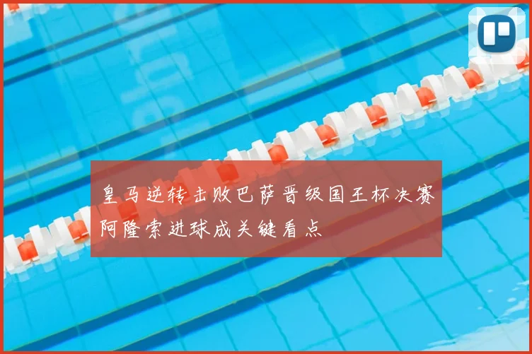 皇马逆转击败巴萨晋级国王杯决赛阿隆索进球成关键看点