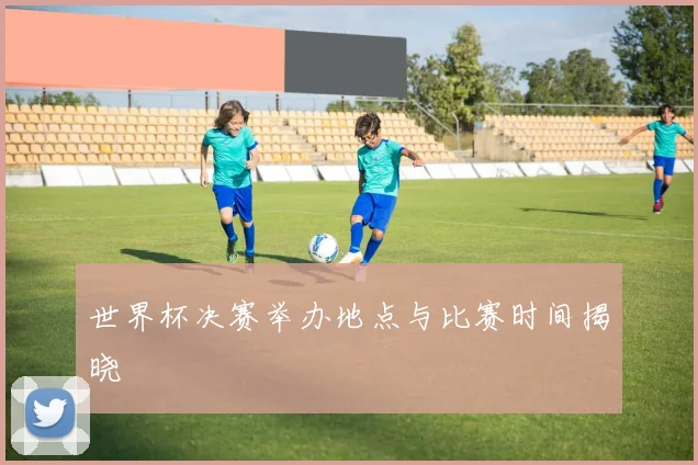 世界杯决赛举办地点与比赛时间揭晓
