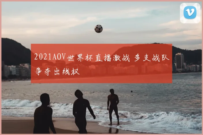 2021AOV世界杯直播激战 多支战队争夺出线权