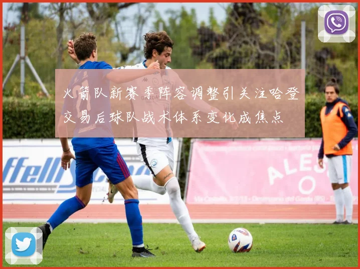 火箭队新赛季阵容调整引关注哈登交易后球队战术体系变化成焦点