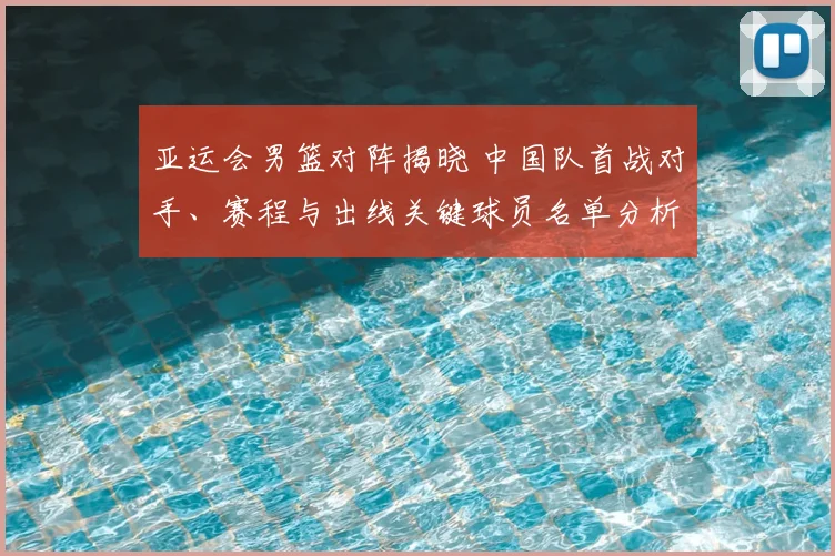 亚运会男篮对阵揭晓 中国队首战对手、赛程与出线关键球员名单分析