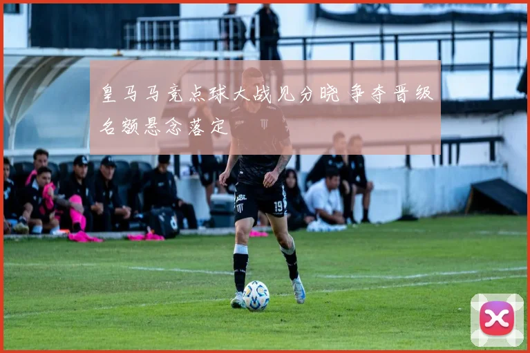 皇马马竞点球大战见分晓 争夺晋级名额悬念落定