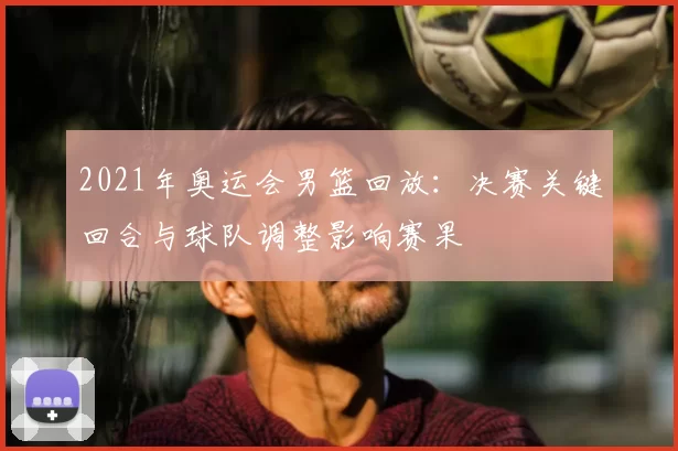 2021年奥运会男篮回放:决赛关键回合与球队调整影响赛果