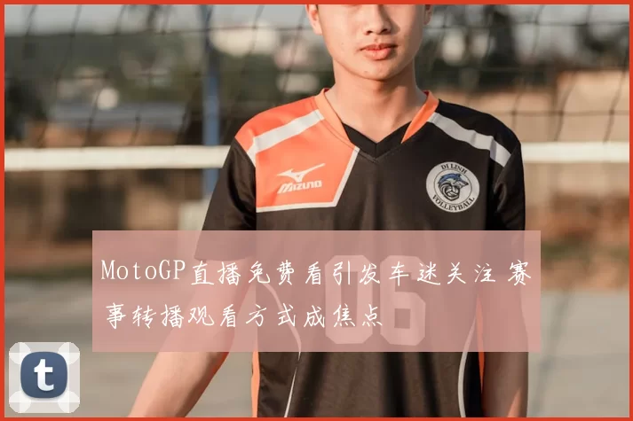 MotoGP直播免费看引发车迷关注 赛事转播观看方式成焦点