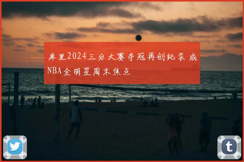 库里2024三分大赛夺冠再创纪录 成NBA全明星周末焦点