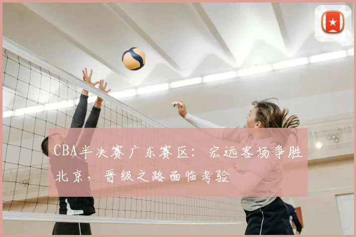 CBA半决赛广东赛区:宏远客场争胜北京,晋级之路面临考验