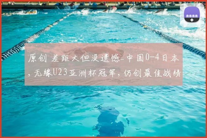 原创 差距大但没遗憾_中国0-4日本,无缘U23亚洲杯冠军,仍创最佳战绩