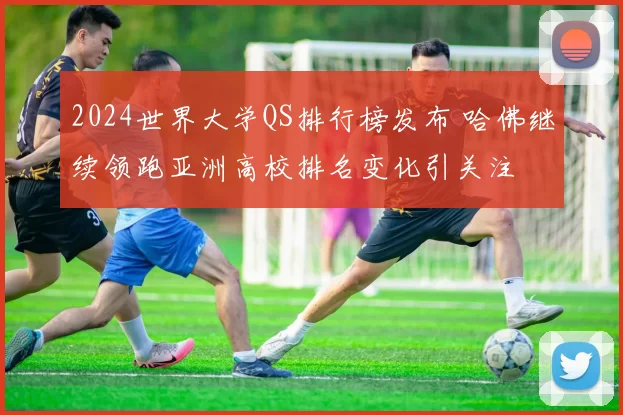 2024世界大学QS排行榜发布 哈佛继续领跑亚洲高校排名变化引关注