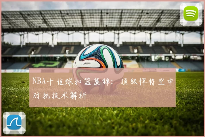 NBA十佳球扣篮集锦：顶级悍将空中对抗技术解析