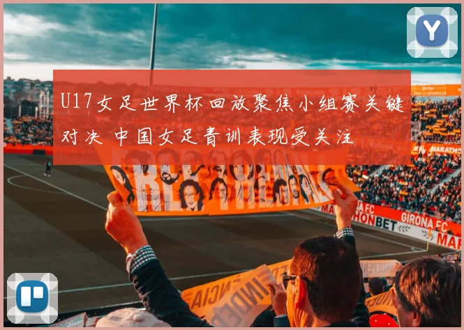 U17女足世界杯回放聚焦小组赛关键对决 中国女足青训表现受关注