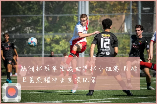欧洲杯冠军出战世界杯小组赛 目标卫冕荣耀冲击多项纪录