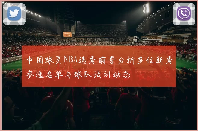 中国球员NBA选秀前景分析多位新秀参选名单与球队试训动态