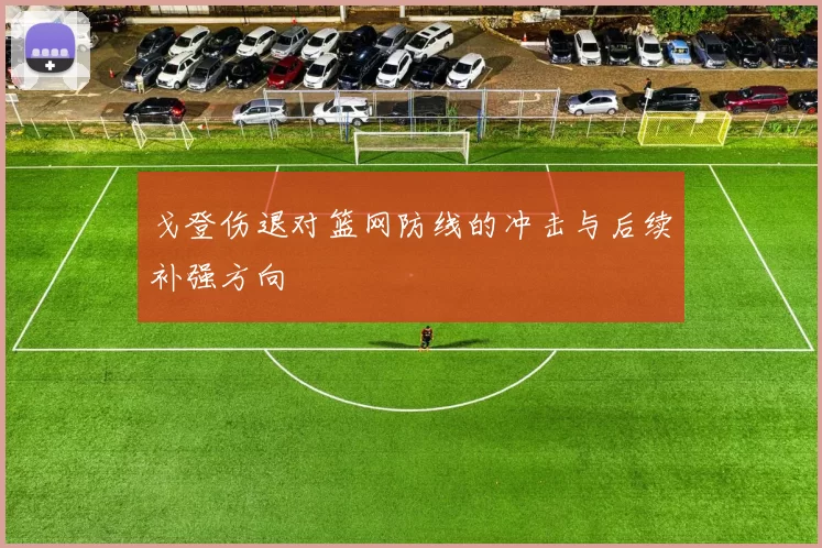 戈登伤退对篮网防线的冲击与后续补强方向