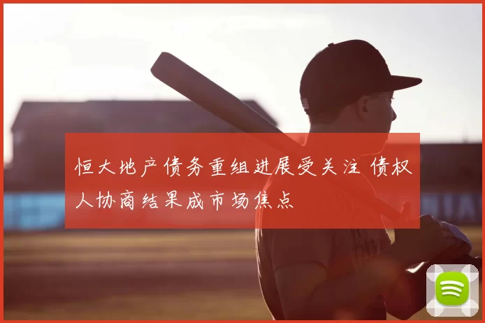 恒大地产债务重组进展受关注 债权人协商结果成市场焦点