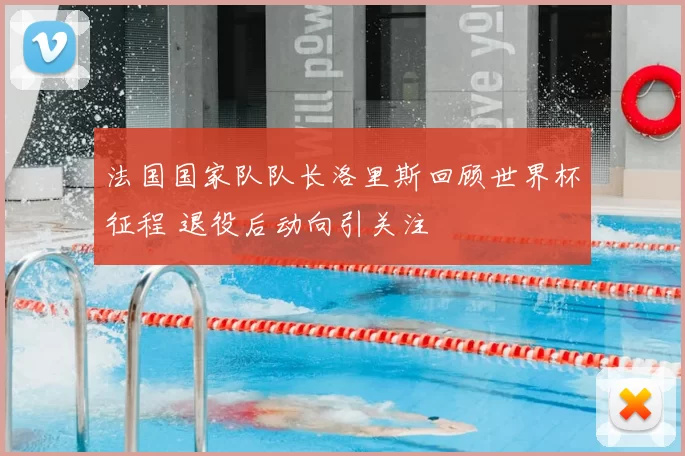 法国国家队队长洛里斯回顾世界杯征程 退役后动向引关注