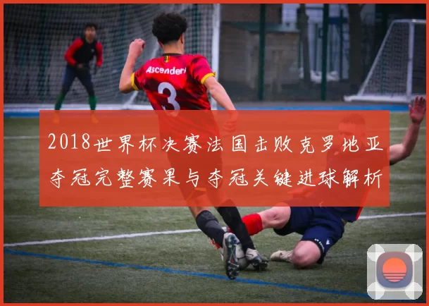 2018世界杯决赛法国击败克罗地亚夺冠完整赛果与夺冠关键进球解析