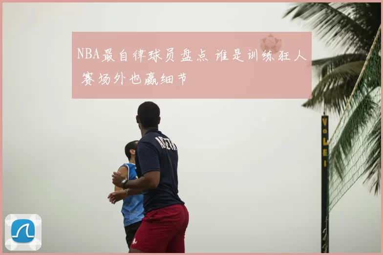 NBA最自律球员盘点 谁是训练狂人 赛场外也赢细节