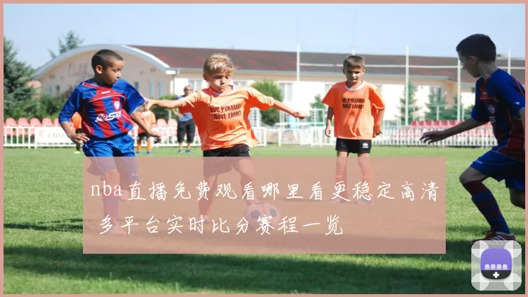 nba直播免费观看哪里看更稳定高清 多平台实时比分赛程一览