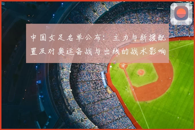 中国女足名单公布：主力与新援配置及对奥运备战与出线的战术影响解读