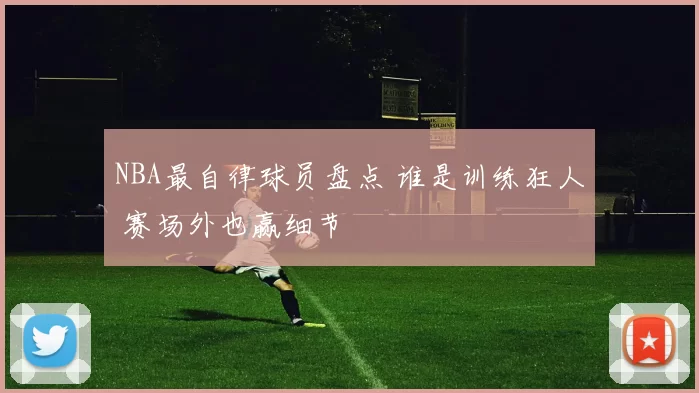 NBA最自律球员盘点 谁是训练狂人 赛场外也赢细节