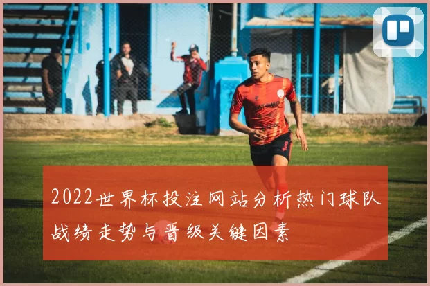2022世界杯投注网站分析热门球队战绩走势与晋级关键因素