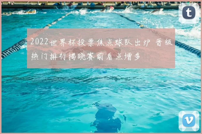 2022世界杯投票焦点球队出炉 晋级热门排行揭晓赛前看点增多