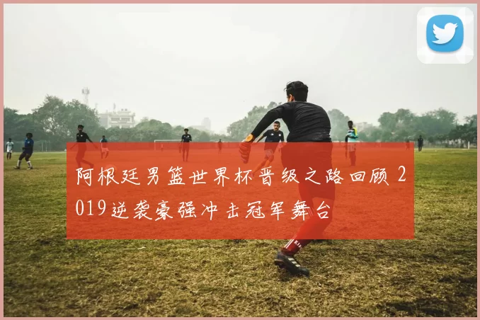 阿根廷男篮世界杯晋级之路回顾 2019逆袭豪强冲击冠军舞台