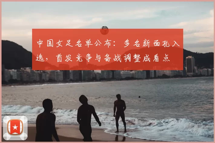 中国女足名单公布:多名新面孔入选,首发竞争与备战调整成看点