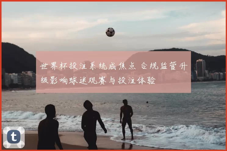 世界杯投注系统成焦点 合规监管升级影响球迷观赛与投注体验