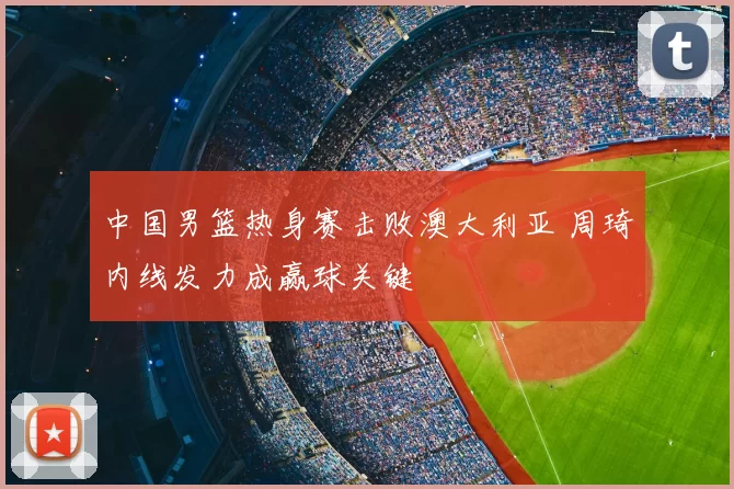 中国男篮热身赛击败澳大利亚 周琦内线发力成赢球关键