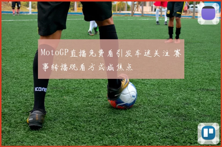 MotoGP直播免费看引发车迷关注 赛事转播观看方式成焦点