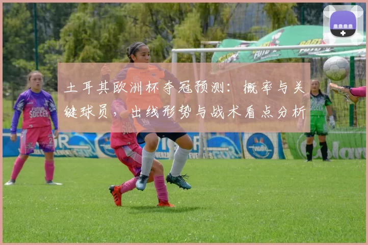 土耳其欧洲杯夺冠预测:概率与关键球员,出线形势与战术看点分析