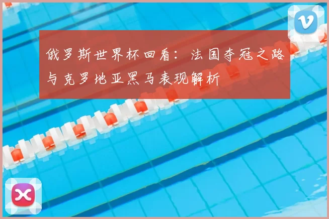 俄罗斯世界杯回看：法国夺冠之路与克罗地亚黑马表现解析