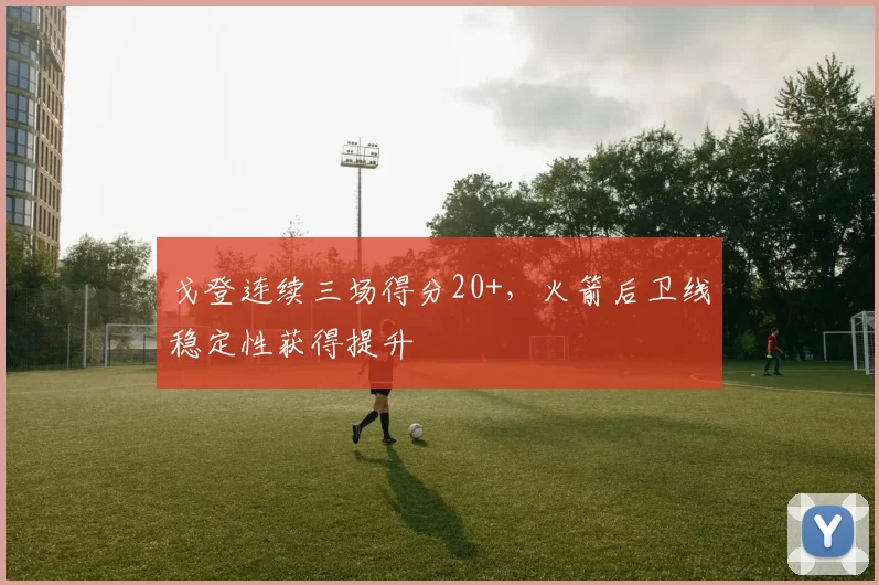 戈登连续三场得分20+，火箭后卫线稳定性获得提升