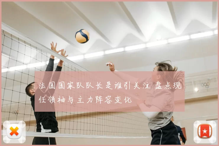 法国国家队队长是谁引关注 盘点现任领袖与主力阵容变化