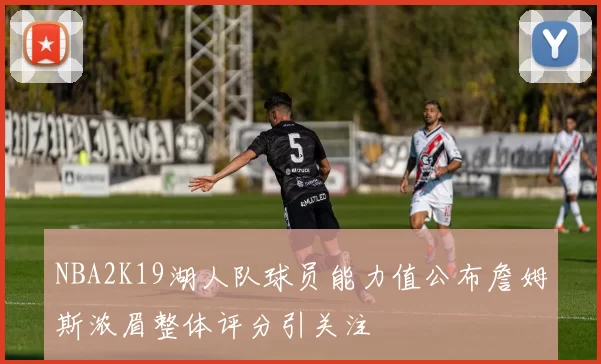 NBA2K19湖人队球员能力值公布詹姆斯浓眉整体评分引关注