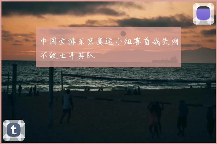 中国女排东京奥运小组赛首战失利不敌土耳其队