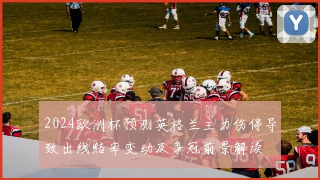2024欧洲杯预测英格兰主力伤停导致出线赔率变动及争冠前景解读