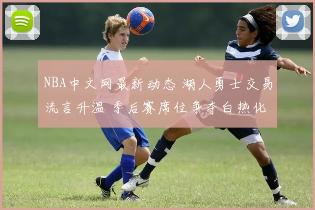 NBA中文网最新动态 湖人勇士交易流言升温 季后赛席位争夺白热化