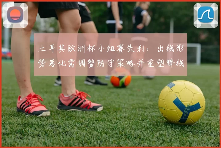 土耳其欧洲杯小组赛失利,出线形势恶化需调整防守策略并重塑锋线人选