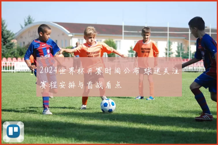 2024世界杯开赛时间公布 球迷关注赛程安排与首战看点