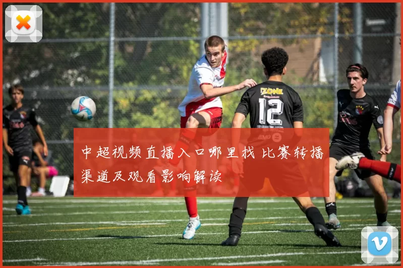 中超视频直播入口哪里找 比赛转播渠道及观看影响解读