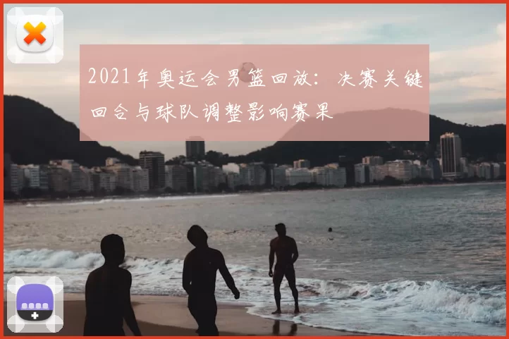 2021年奥运会男篮回放:决赛关键回合与球队调整影响赛果