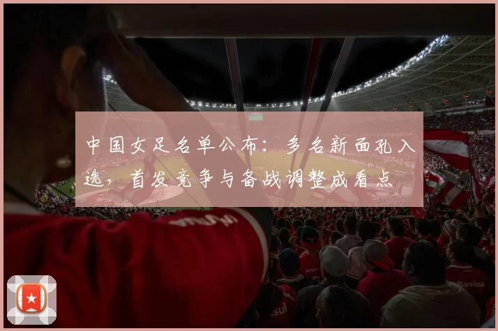 中国女足名单公布:多名新面孔入选,首发竞争与备战调整成看点