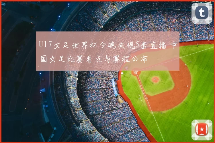 U17女足世界杯今晚央视5套直播 中国女足比赛看点与赛程公布