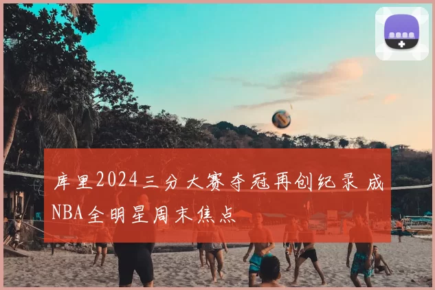 库里2024三分大赛夺冠再创纪录 成NBA全明星周末焦点