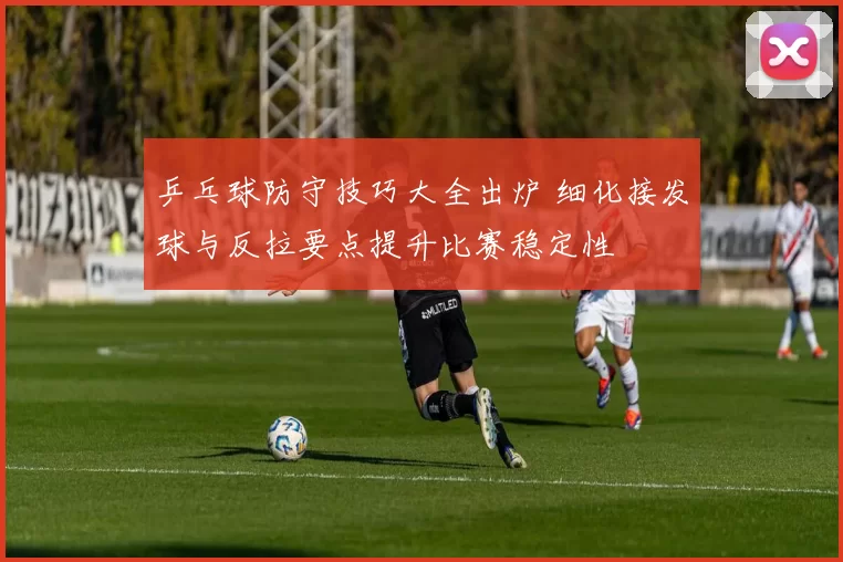 乒乓球防守技巧大全出炉 细化接发球与反拉要点提升比赛稳定性
