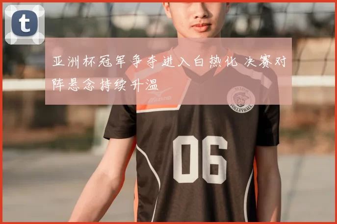 亚洲杯冠军争夺进入白热化 决赛对阵悬念持续升温