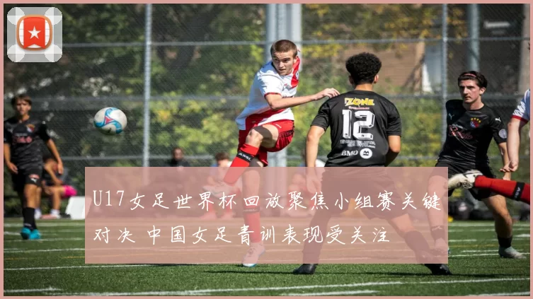 U17女足世界杯回放聚焦小组赛关键对决 中国女足青训表现受关注