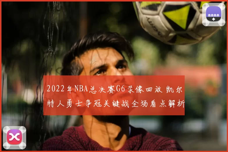 2022年NBA总决赛G6录像回放 凯尔特人勇士争冠关键战全场看点解析